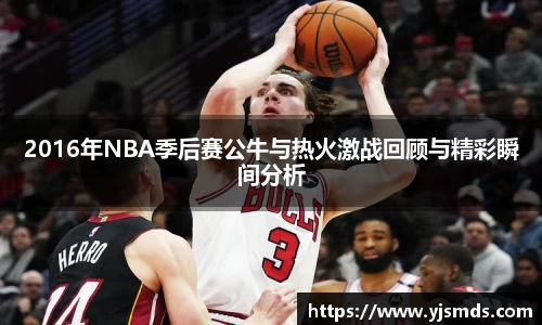 2016年NBA季后赛公牛与热火激战回顾与精彩瞬间分析